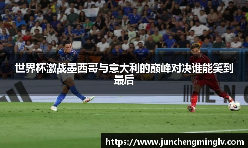 世界杯激战墨西哥与意大利的巅峰对决谁能笑到最后